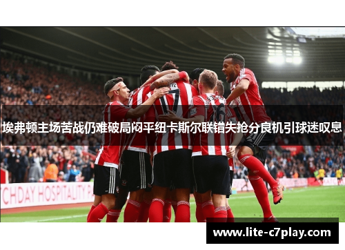 埃弗顿主场苦战仍难破局闷平纽卡斯尔联错失抢分良机引球迷叹息 埃弗顿主场苦战仍难破局闷平纽卡斯尔联错失抢分良机引球迷叹息