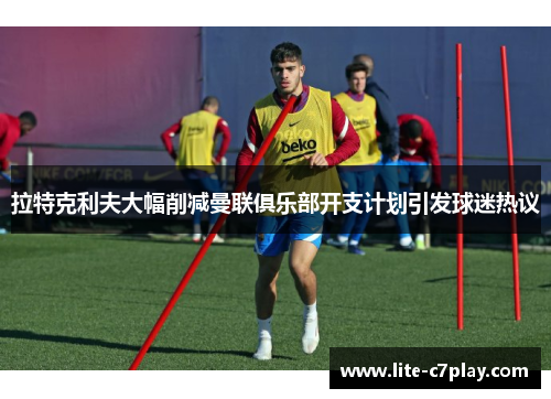 拉特克利夫大幅削减曼联俱乐部开支计划引发球迷热议