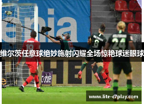 维尔茨任意球绝妙施射闪耀全场惊艳球迷眼球