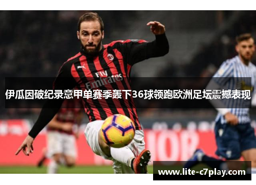 伊瓜因破纪录意甲单赛季轰下36球领跑欧洲足坛震撼表现