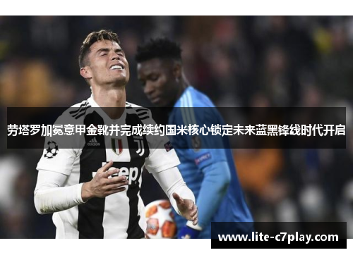 劳塔罗加冕意甲金靴并完成续约国米核心锁定未来蓝黑锋线时代开启 劳塔罗加冕意甲金靴并完成续约国米核心锁定未来蓝黑锋线时代开启