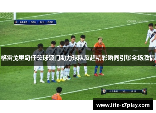 格雷戈里奇任意球破门助力球队反超精彩瞬间引爆全场激情