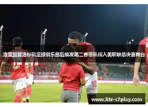 洛里加盟洛杉矶足球俱乐部后焕发第二春带队闯入美职联总决赛舞台