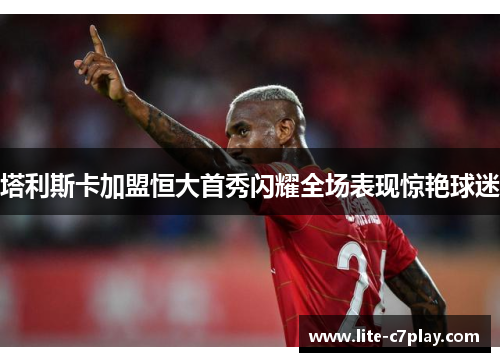 塔利斯卡加盟恒大首秀闪耀全场表现惊艳球迷
