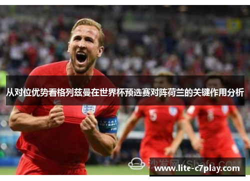从对位优势看格列兹曼在世界杯预选赛对阵荷兰的关键作用分析