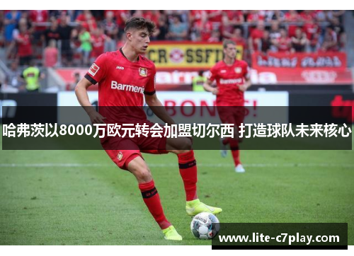 哈弗茨以8000万欧元转会加盟切尔西 打造球队未来核心